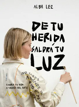 DE TU HERIDA SALDRA MI LUZ:CAMBIA TU VIDA A TRAVES DEL ARTE